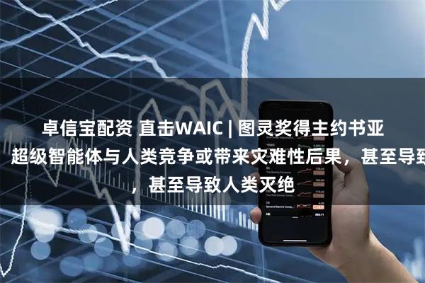 卓信宝配资 直击WAIC | 图灵奖得主约书亚・本吉奥:超级智能体与人类竞争或带来灾难性后果,甚至导致人类灭绝