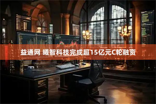 益通网 曦智科技完成超15亿元C轮融资