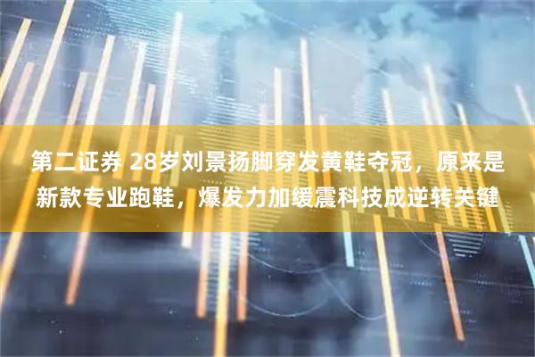 第二证券 28岁刘景扬脚穿发黄鞋夺冠，原来是新款专业跑鞋，爆发力加缓震科技成逆转关键