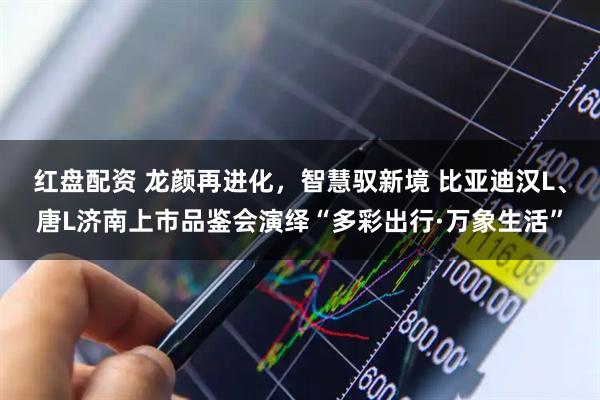 红盘配资 龙颜再进化，智慧驭新境 比亚迪汉L、唐L济南上市品鉴会演绎“多彩出行·万象生活”