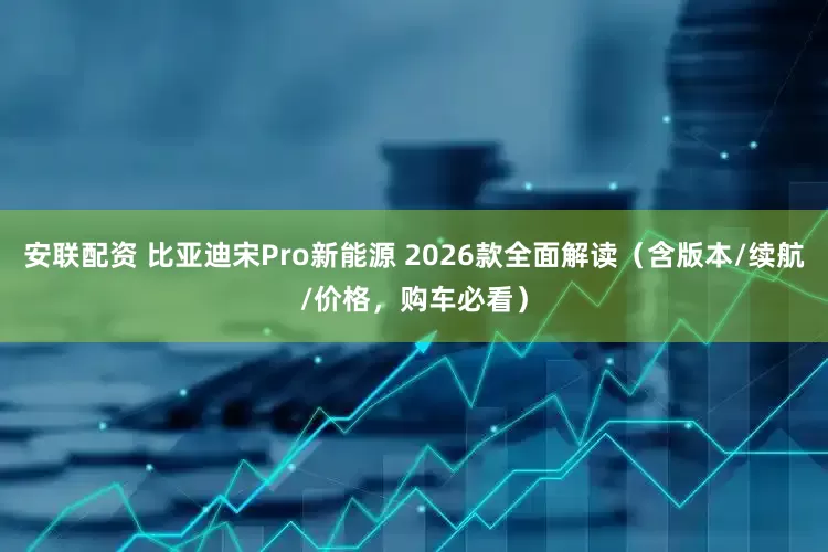 安联配资 比亚迪宋Pro新能源 2026款全面解读（含版本/续航/价格，购车必看）