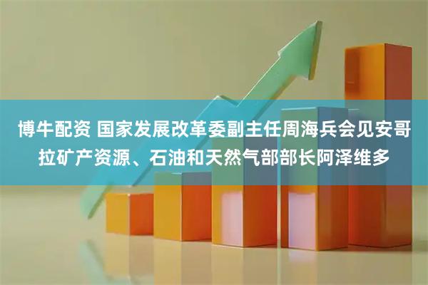 博牛配资 国家发展改革委副主任周海兵会见安哥拉矿产资源、石油和天然气部部长阿泽维多